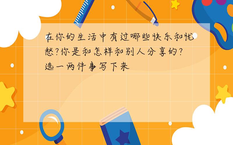 在你的生活中有过哪些快乐和忧愁?你是和怎样和别人分享的?选一两件事写下来