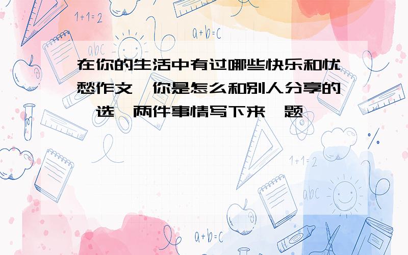 在你的生活中有过哪些快乐和忧愁作文,你是怎么和别人分享的,选一两件事情写下来,题