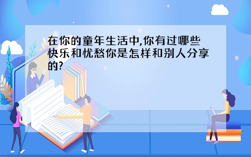 在你的童年生活中,你有过哪些快乐和忧愁你是怎样和别人分享的?