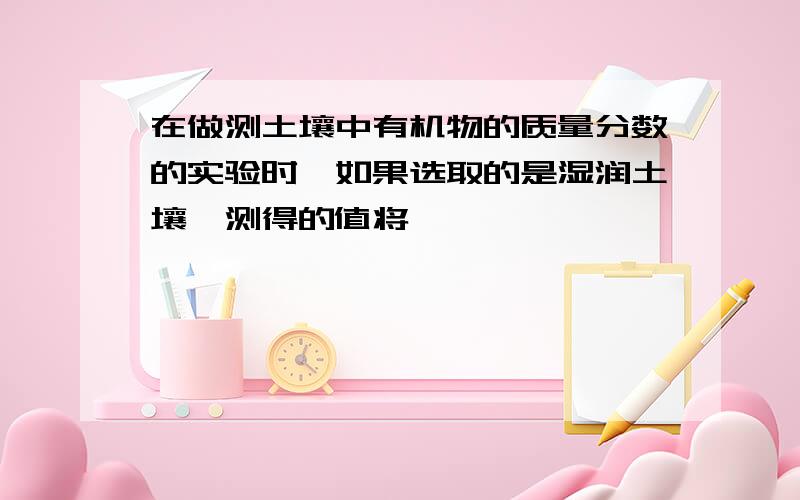 在做测土壤中有机物的质量分数的实验时,如果选取的是湿润土壤,测得的值将