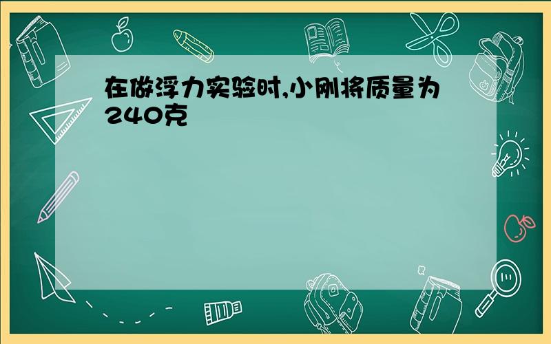 在做浮力实验时,小刚将质量为240克