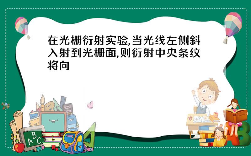 在光栅衍射实验,当光线左侧斜入射到光栅面,则衍射中央条纹将向