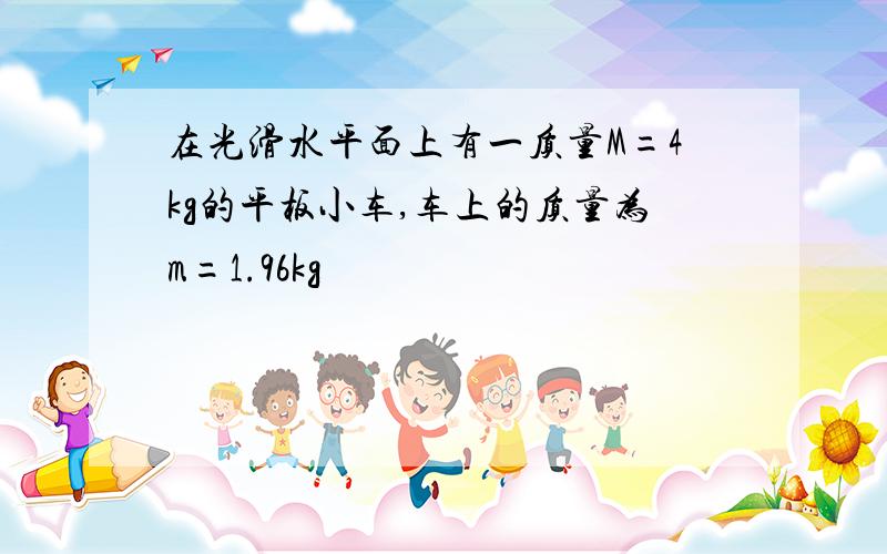 在光滑水平面上有一质量M=4kg的平板小车,车上的质量为m=1.96kg