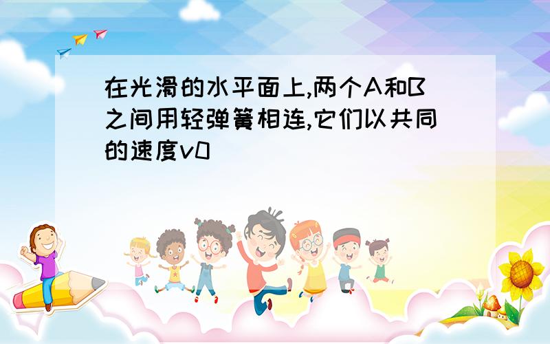 在光滑的水平面上,两个A和B之间用轻弹簧相连,它们以共同的速度v0