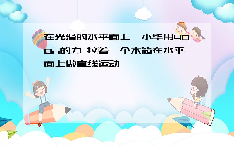 在光滑的水平面上,小华用400n的力 拉着一个木箱在水平面上做直线运动