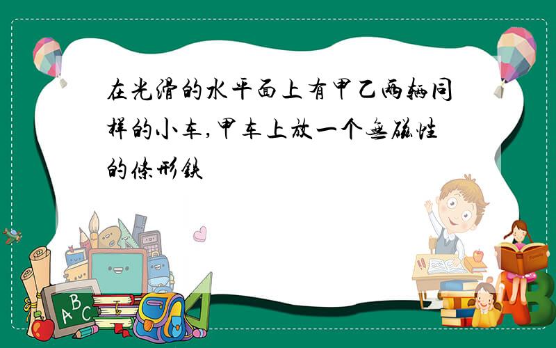 在光滑的水平面上有甲乙两辆同样的小车,甲车上放一个无磁性的条形铁