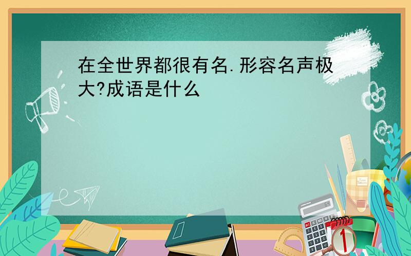 在全世界都很有名.形容名声极大?成语是什么