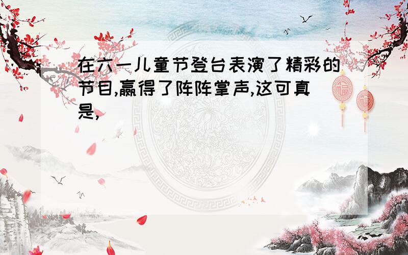 在六一儿童节登台表演了精彩的节目,赢得了阵阵掌声,这可真是,