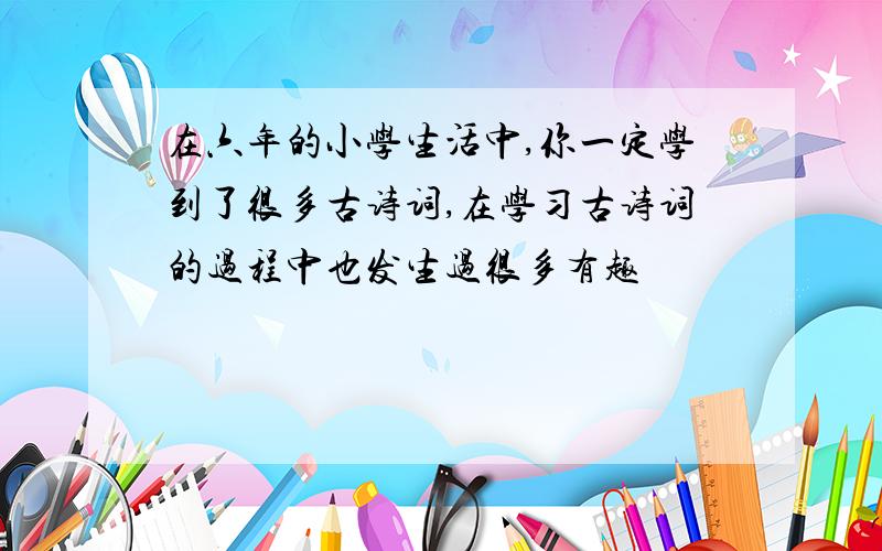 在六年的小学生活中,你一定学到了很多古诗词,在学习古诗词的过程中也发生过很多有趣