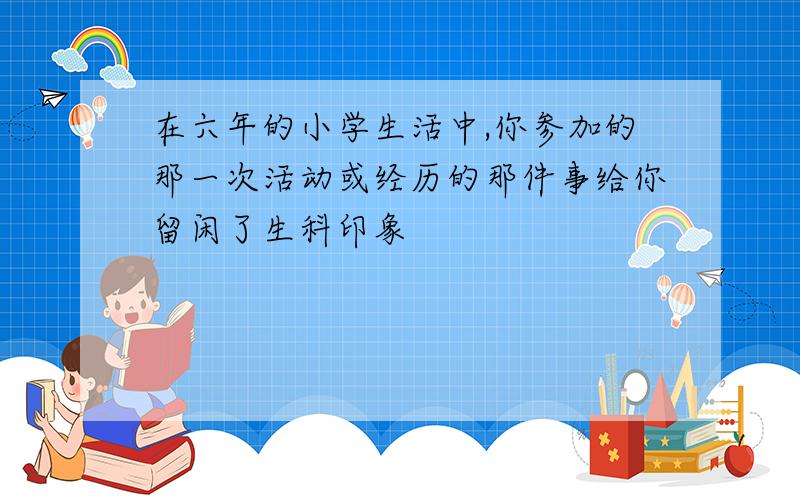 在六年的小学生活中,你参加的那一次活动或经历的那件事给你留闲了生科印象