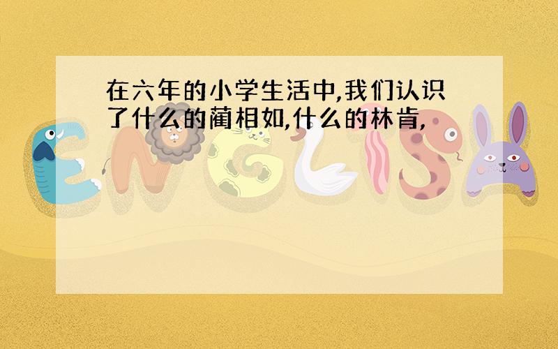 在六年的小学生活中,我们认识了什么的蔺相如,什么的林肯,