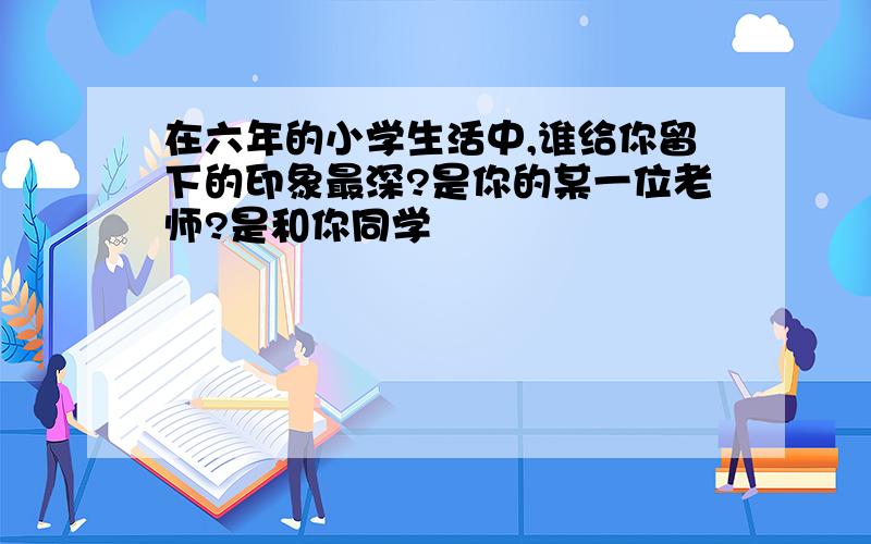 在六年的小学生活中,谁给你留下的印象最深?是你的某一位老师?是和你同学