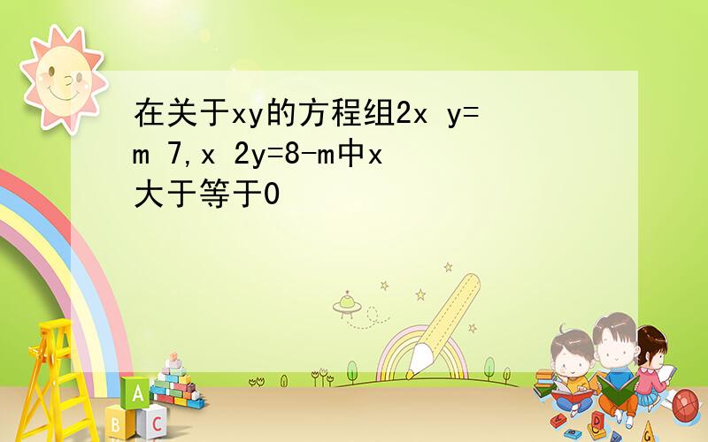 在关于xy的方程组2x y=m 7,x 2y=8-m中x大于等于0