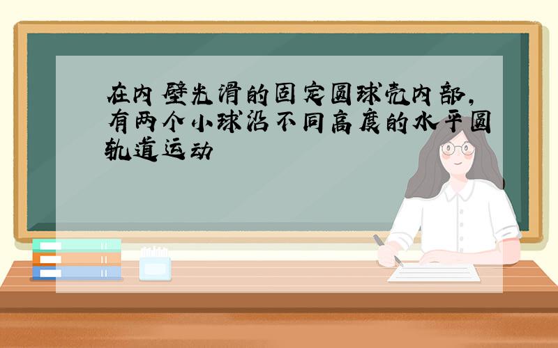 在内壁光滑的固定圆球壳内部,有两个小球沿不同高度的水平圆轨道运动