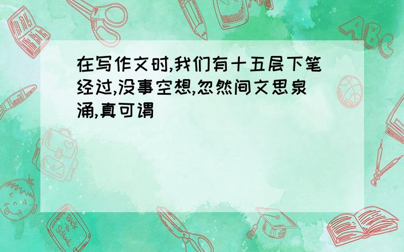 在写作文时,我们有十五层下笔经过,没事空想,忽然间文思泉涌,真可谓