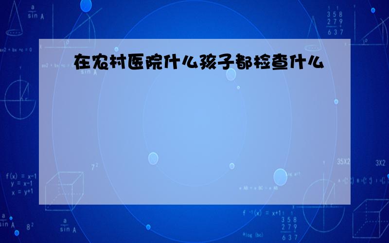 在农村医院什么孩子都检查什么