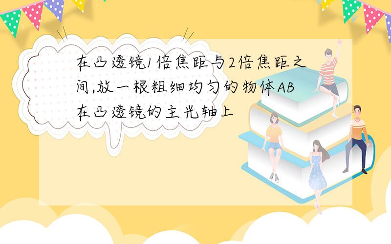 在凸透镜1倍焦距与2倍焦距之间,放一根粗细均匀的物体AB在凸透镜的主光轴上