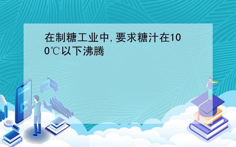 在制糖工业中,要求糖汁在100℃以下沸腾