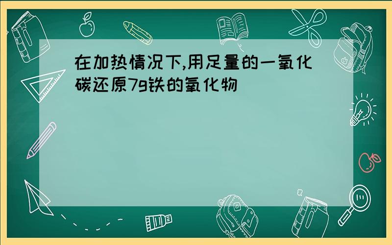 在加热情况下,用足量的一氧化碳还原7g铁的氧化物