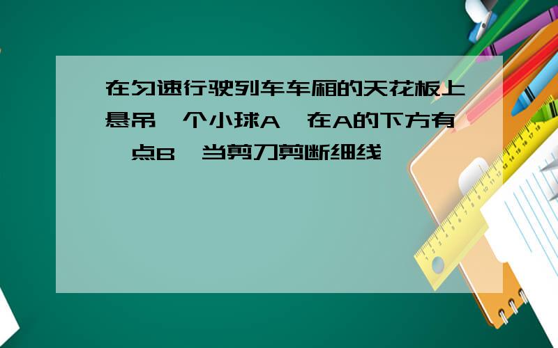 在匀速行驶列车车厢的天花板上悬吊一个小球A,在A的下方有一点B,当剪刀剪断细线