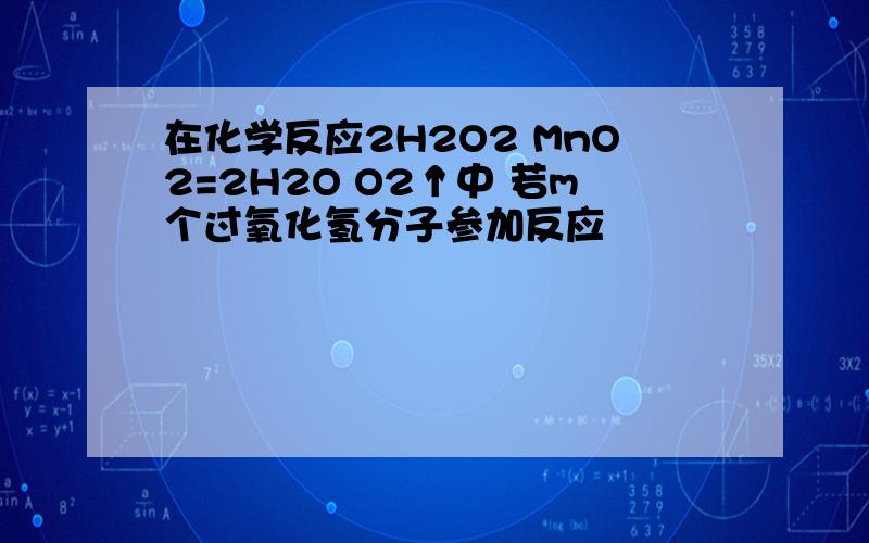 在化学反应2H2O2 MnO2=2H2O O2↑中 若m个过氧化氢分子参加反应