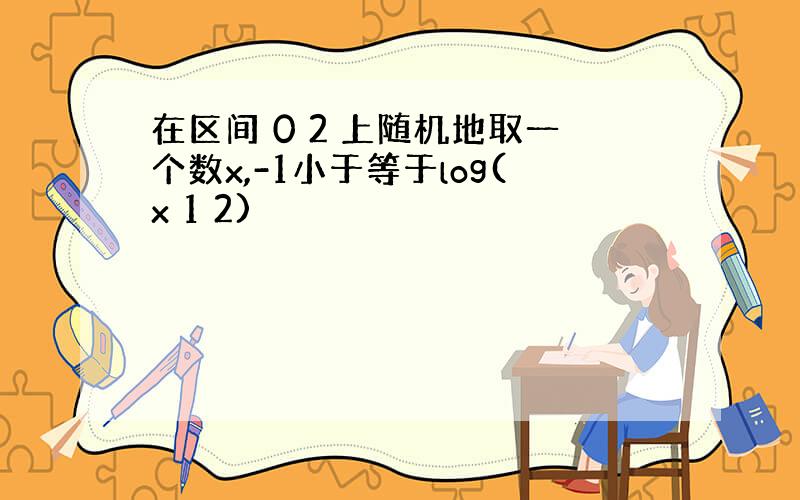 在区间 0 2 上随机地取一个数x,-1小于等于log(x 1 2)