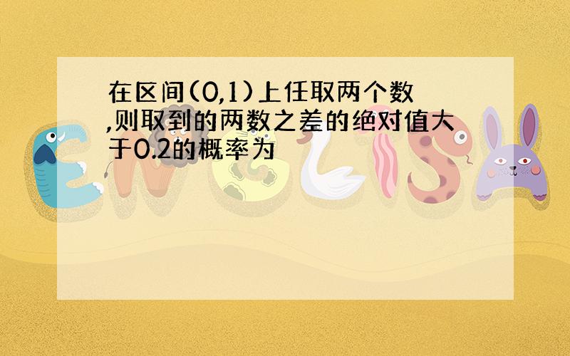 在区间(0,1)上任取两个数,则取到的两数之差的绝对值大于0.2的概率为