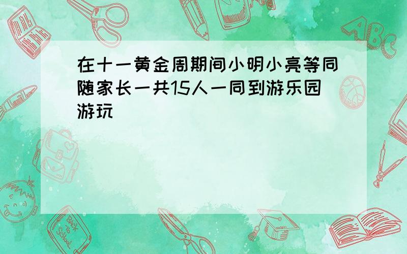 在十一黄金周期间小明小亮等同随家长一共15人一同到游乐园游玩