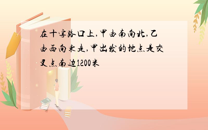 在十字路口上,甲由南向北,乙由西向东走,甲出发的地点是交叉点南边1200米