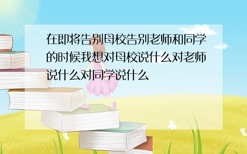 在即将告别母校告别老师和同学的时候我想对母校说什么对老师说什么对同学说什么