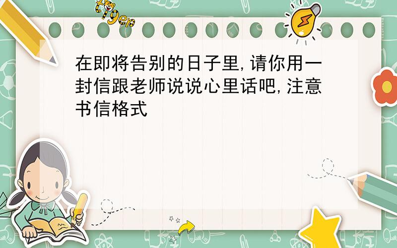 在即将告别的日子里,请你用一封信跟老师说说心里话吧,注意书信格式