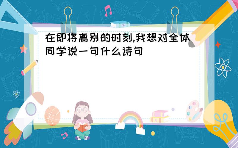 在即将离别的时刻,我想对全体同学说一句什么诗句