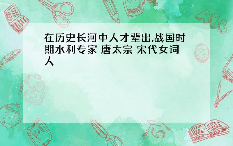 在历史长河中人才辈出.战国时期水利专家 唐太宗 宋代女词人