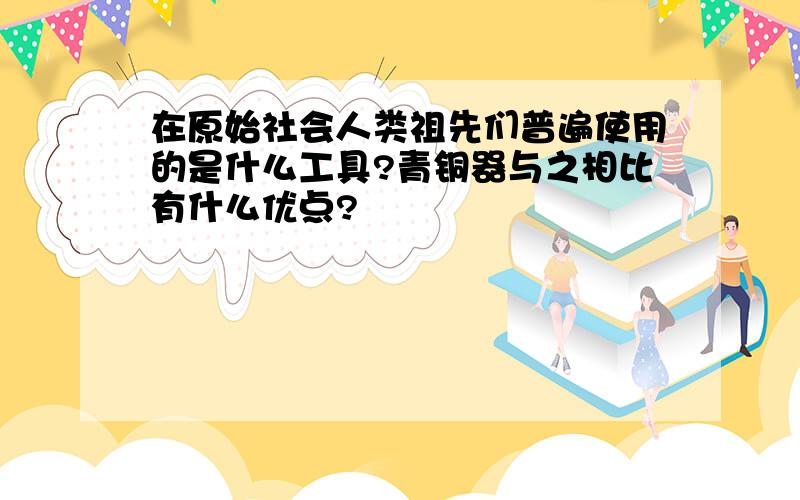 在原始社会人类祖先们普遍使用的是什么工具?青铜器与之相比有什么优点?