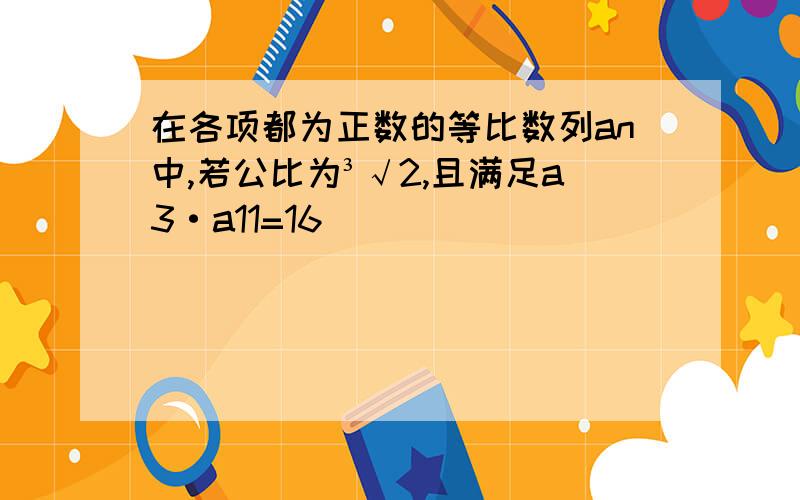 在各项都为正数的等比数列an中,若公比为³√2,且满足a3·a11=16