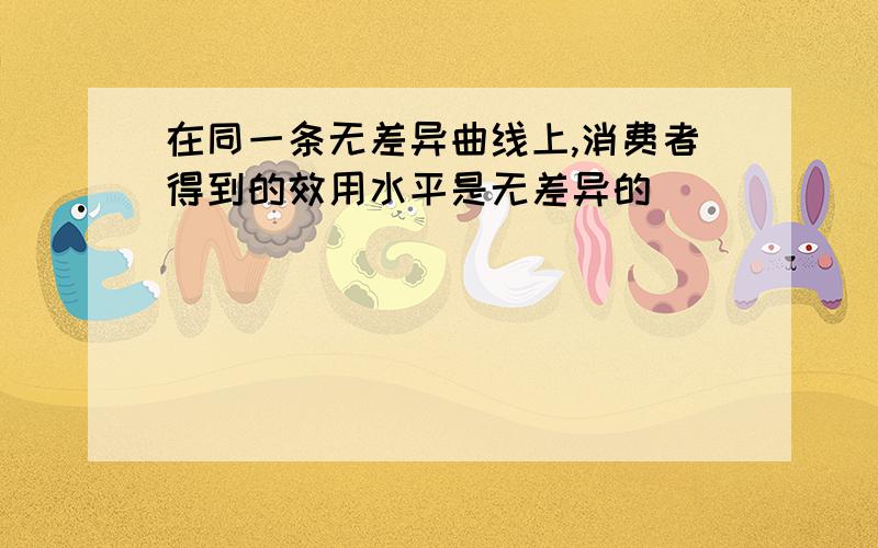 在同一条无差异曲线上,消费者得到的效用水平是无差异的