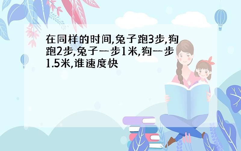 在同样的时间,兔子跑3步,狗跑2步,兔子一步1米,狗一步1.5米,谁速度快