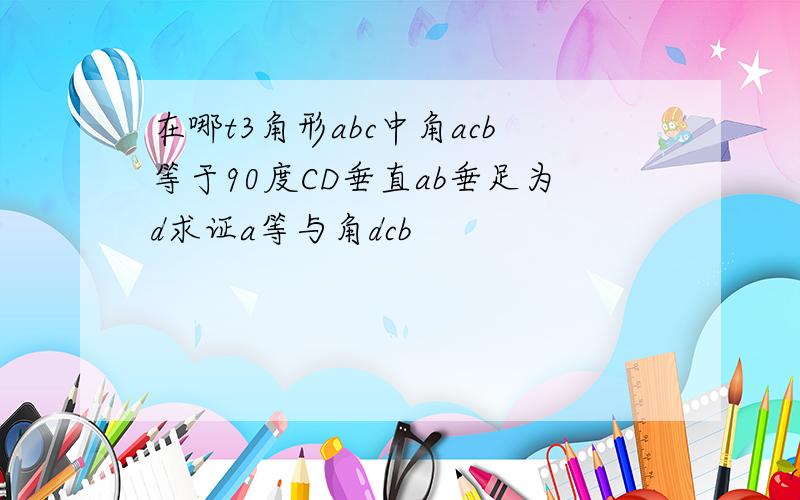 在哪t3角形abc中角acb等于90度CD垂直ab垂足为d求证a等与角dcb