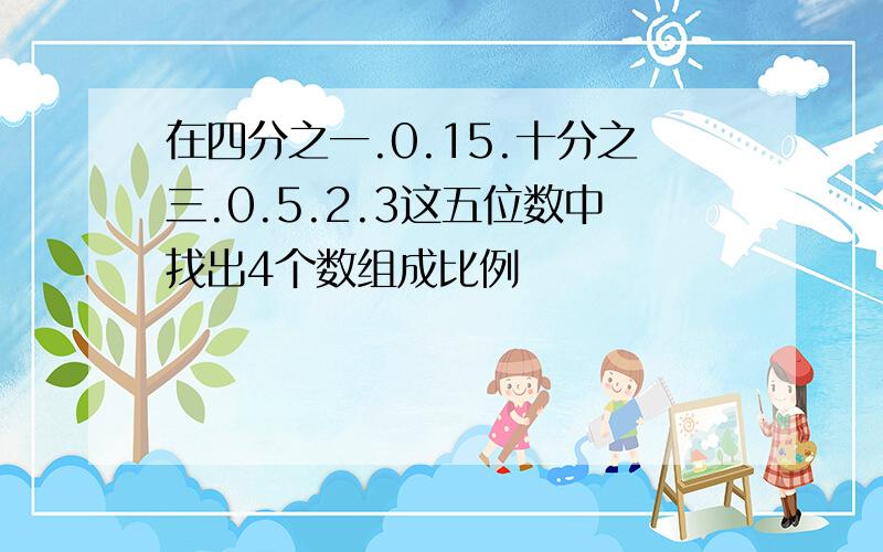 在四分之一.0.15.十分之三.0.5.2.3这五位数中找出4个数组成比例