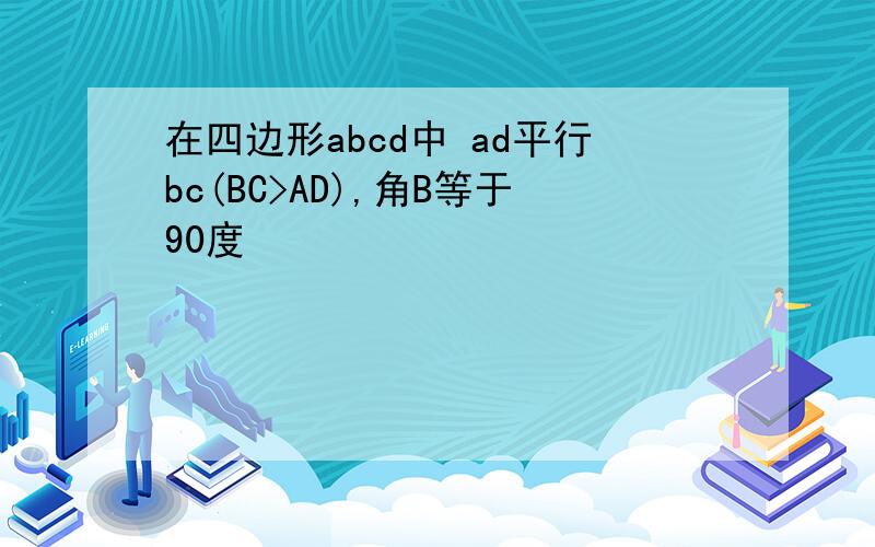 在四边形abcd中 ad平行bc(BC>AD),角B等于90度