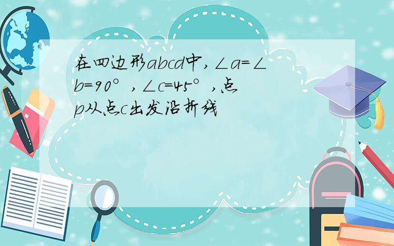 在四边形abcd中,∠a=∠b=90°,∠c=45°,点p从点c出发沿折线