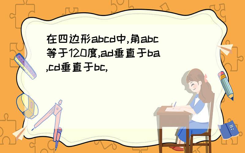 在四边形abcd中,角abc等于120度,ad垂直于ba,cd垂直于bc,