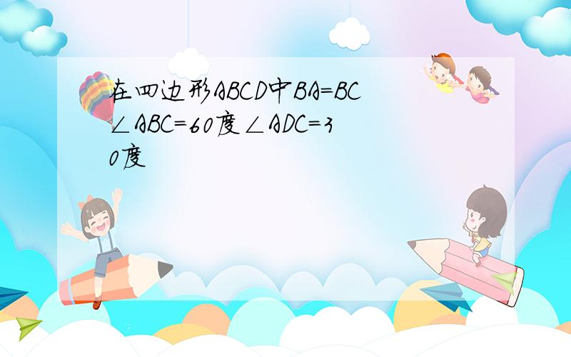 在四边形ABCD中BA=BC∠ABC=60度∠ADC=30度