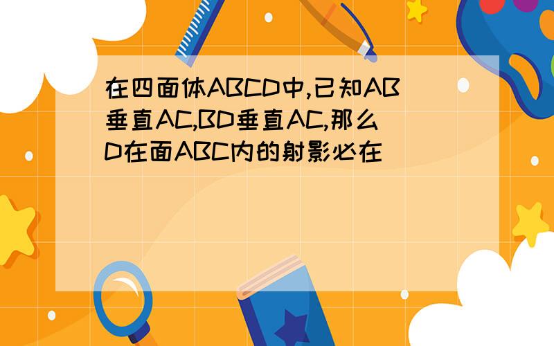 在四面体ABCD中,已知AB垂直AC,BD垂直AC,那么D在面ABC内的射影必在