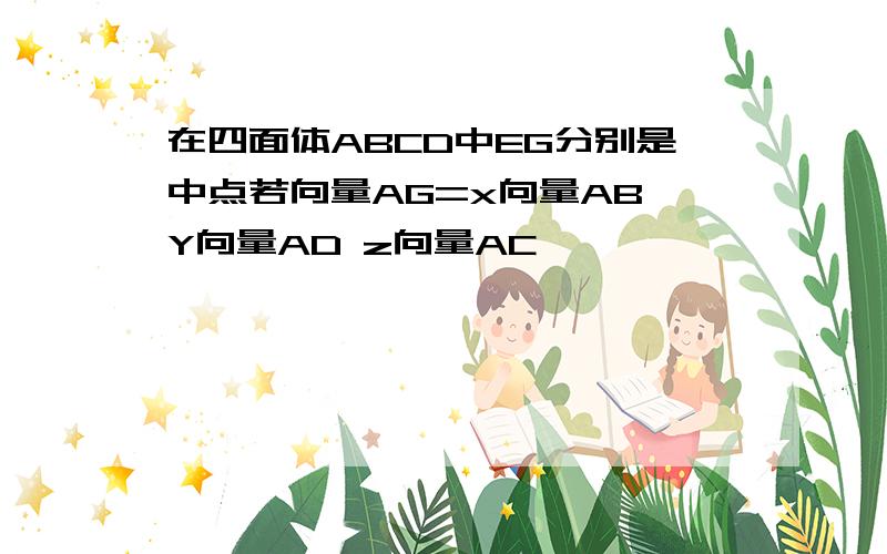 在四面体ABCD中EG分别是中点若向量AG=x向量AB Y向量AD z向量AC