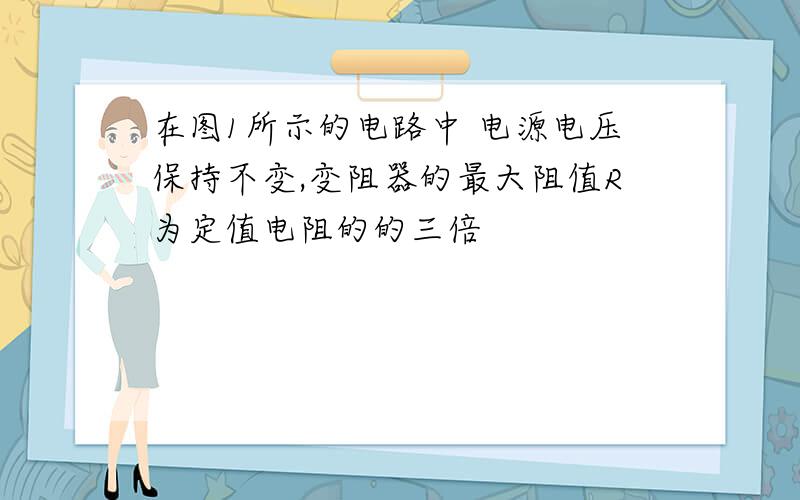 在图1所示的电路中 电源电压保持不变,变阻器的最大阻值R为定值电阻的的三倍