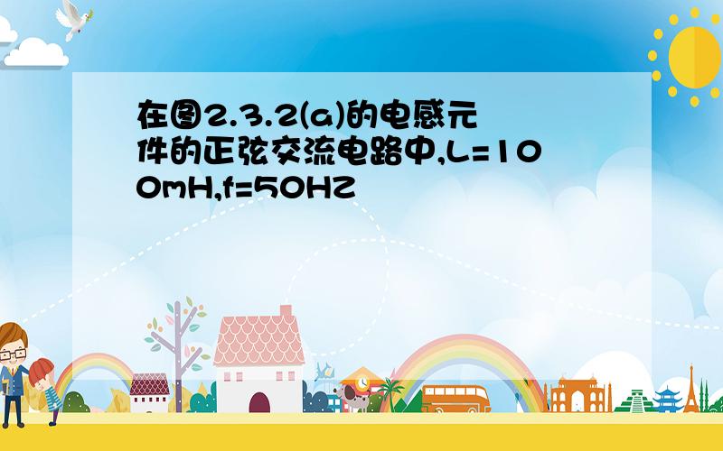 在图2.3.2(a)的电感元件的正弦交流电路中,L=100mH,f=50HZ