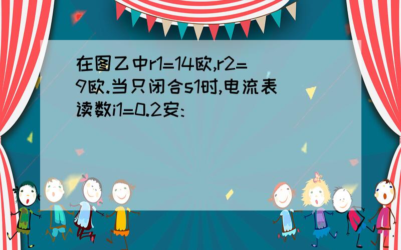 在图乙中r1=14欧,r2=9欧.当只闭合s1时,电流表读数i1=0.2安: