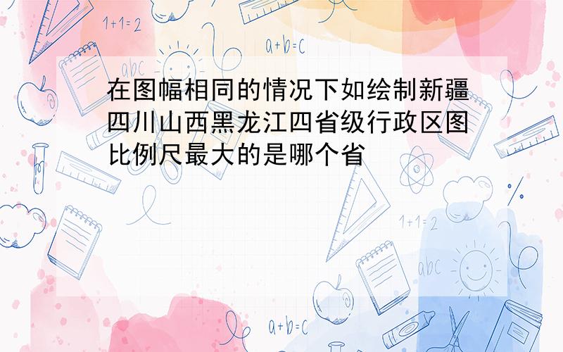 在图幅相同的情况下如绘制新疆四川山西黑龙江四省级行政区图比例尺最大的是哪个省