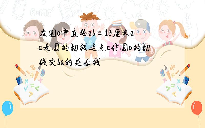 在圆o中直径ab=12厘米ac是圆的切线过点c作圆o的切线交ba的延长线